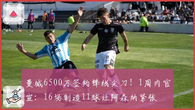 曼城6500万签约锋线尖刀！1周内官宣：16场制造11球让阿森纳紧张