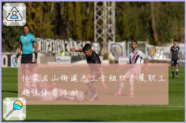 怀柔龙山街道总工会组织开展职工趣味体育活动