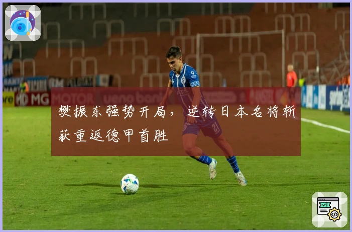 樊振东强势开局，逆转日本名将斩获重返德甲首胜