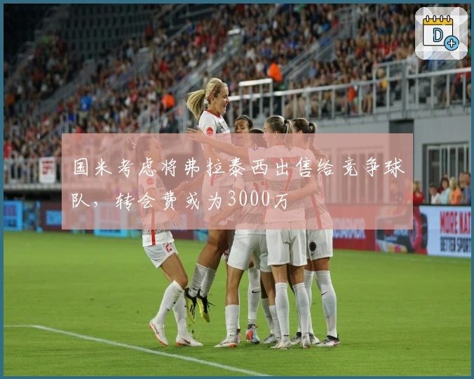 国米考虑将弗拉泰西出售给竞争球队，转会费或为3000万