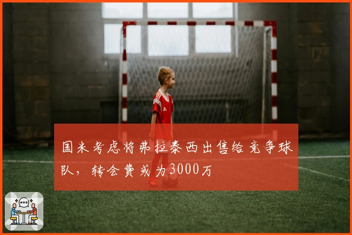 国米考虑将弗拉泰西出售给竞争球队，转会费或为3000万