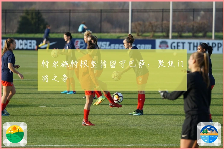 特尔施特根坚持留守巴萨，聚焦门将之争