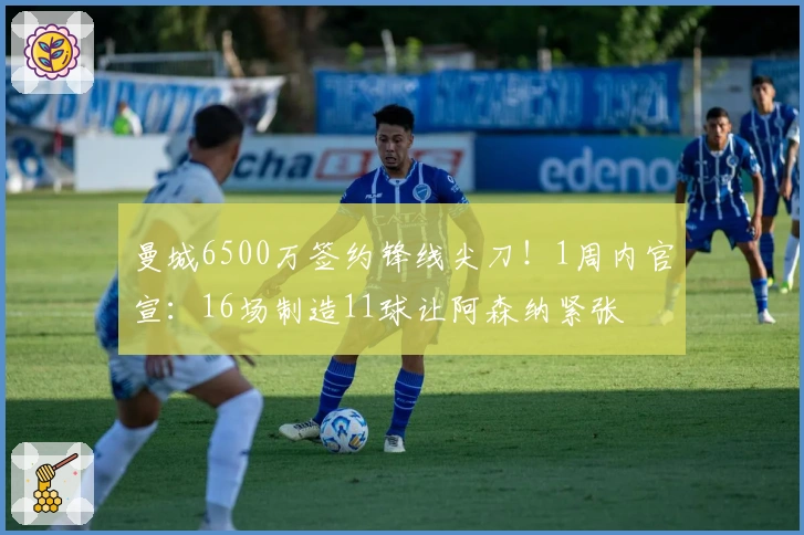 曼城6500万签约锋线尖刀！1周内官宣：16场制造11球让阿森纳紧张