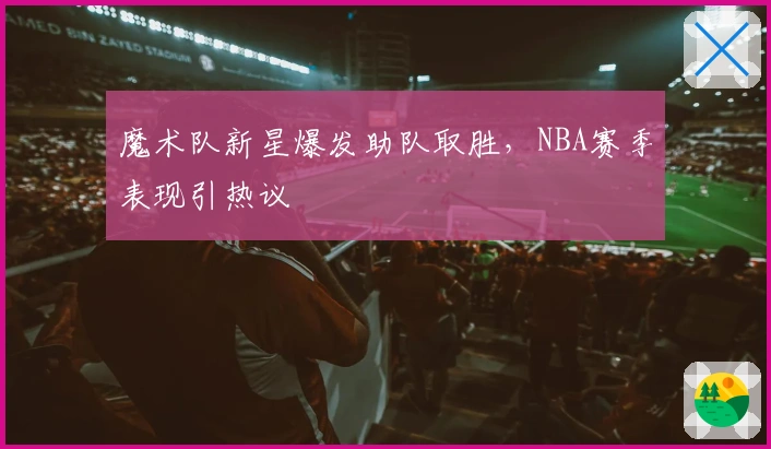 魔术队新星爆发助队取胜，NBA赛季表现引热议