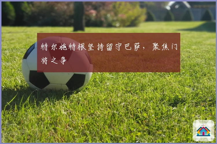 特尔施特根坚持留守巴萨，聚焦门将之争