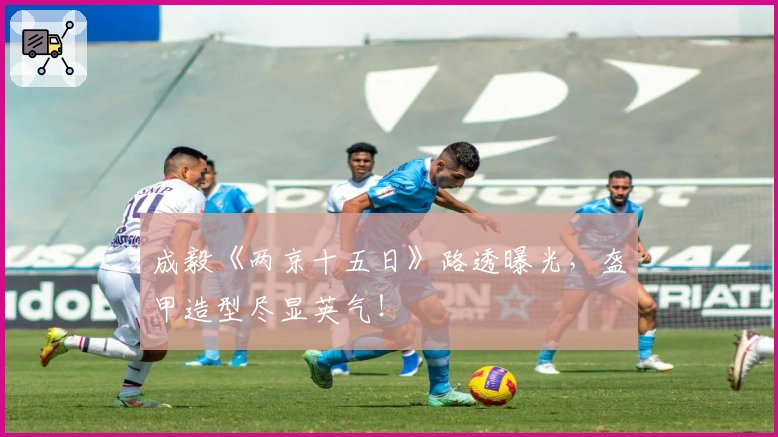 成毅《两京十五日》路透曝光，盔甲造型尽显英气！